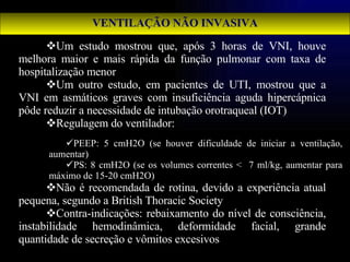 VENTILAÇÃO NÃO INVASIVA Um estudo mostrou que, após 3 horas de VNI, houve melhora maior e mais rápida da função pulmonar com taxa de hospitalização menor Um outro estudo, em pacientes de UTI, mostrou que a VNI em asmáticos graves com insuficiência aguda hipercápnica pôde reduzir a necessidade de intubação orotraqueal (IOT) Regulagem do ventilador:  Não é recomendada de rotina, devido a experiência atual pequena, segundo a British Thoracic Society Contra-indicações: rebaixamento do nível de consciência, instabilidade hemodinâmica, deformidade facial, grande quantidade de secreção e vômitos excesivos  PEEP: 5 cmH2O (se houver dificuldade de iniciar a ventilação, aumentar) PS: 8 cmH2O (se os volumes correntes <  7 ml/kg, aumentar para máximo de 15-20 cmH2O) 