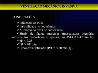 VENTILAÇÃO MECÂNICA INVASIVA INDICAÇÕES  Iminência de PCR Instabilidade hemodinâmica Alteração do nível de consciência Sinais de fadiga muscular (musculatura acessória, movimentos toracoabdomnais paradoxais, PaCO2 > 42 mmHg) pH < 7,25 FR > 40/ min Hipoxemia refratária (PaO2 < 60 mmHg) 