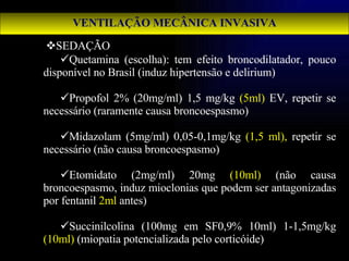 SEDAÇÃO  Quetamina (escolha): tem efeito broncodilatador, pouco disponível no Brasil (induz hipertensão e delirium) Propofol 2% (20mg/ml) 1,5 mg/kg  (5ml)  EV, repetir se necessário (raramente causa broncoespasmo) Midazolam (5mg/ml) 0,05-0,1mg/kg  (1,5 ml),  repetir se necessário (não causa broncoespasmo) Etomidato (2mg/ml) 20mg  (10ml)  (não causa broncoespasmo, induz mioclonias que podem ser antagonizadas por fentanil  2ml  antes) Succinilcolina (100mg em SF0,9% 10ml) 1-1,5mg/kg  (10ml)  (miopatia potencializada pelo corticóide) VENTILAÇÃO MECÂNICA INVASIVA 