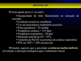 DEFINIÇÃO Asma aguda grave (1 ou mais)   Estudos sugerem que a gravidade poderia ser melhor definida em relação à obstrução brônquica após o tratamento inicial   Incapacidade de falar fluentemente ou sensação de exaustão Confusão mental ou sonolência Uso da musculatura respiratória acessória Pulso paradoxal > 25 mmHg Freqüência cardíaca > 125 bpm Freqüência respiratória > 30 ipm Saturação arterial de O2 < 91% Aumento da PaCO2 ou presença de acidose respiratória PFE ou VEF1 < 50% do previsto National Asthma Council 2002   