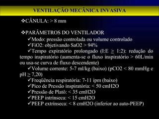 CÂNULA: > 8 mm PARÂMETROS DO VENTILADOR Modo: pressão controlada ou volume controlado FiO2: objetivando SaO2 > 94% Tempo expiratório prolongado (I:E  >  1:2): redução do tempo inspiratório (aumenta-se o fluxo inspiratório > 60L/min ou usa-se curva de fluxo descendente) Volume corrente: 5-7 ml/kg (baixo) (pCO2 < 80 mmHg e pH  >  7,20) Freqüência respiratória: 7-11 ipm (baixo) Pico de Pressão inspiratória: < 50 cmH2O Pressão de Platô: < 35 cmH2O PEEP intrínseca: < 15 cmH2O PEEP extrínseca: < 8 cmH2O (inferior ao auto-PEEP) VENTILAÇÃO MECÂNICA INVASIVA 
