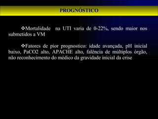 PROGNÓSTICO Mortalidade  na UTI varia de 0-22%, sendo maior nos submetidos a VM Fatores de pior prognostico: idade avançada, pH inicial baixo, PaCO2 alto, APACHE alto, falência de múltiplos órgão, não reconhecimento do médico da gravidade inicial da crise   