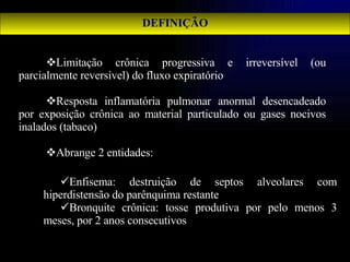 DEFINIÇÃO Limitação crônica progressiva e irreversível (ou parcialmente reversível) do fluxo expiratório Resposta inflamatória pulmonar anormal desencadeado por exposição crônica ao material particulado ou gases nocivos inalados (tabaco) Abrange 2 entidades: Enfisema: destruição de septos alveolares com hiperdistensão do parênquima restante Bronquite crônica: tosse produtiva por pelo menos 3 meses, por 2 anos consecutivos 