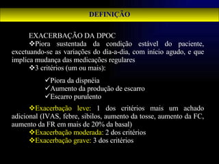 DEFINIÇÃO EXACERBAÇÃO DA DPOC Piora sustentada da condição estável do paciente, excetuando-se as variações do dia-a-dia, com início agudo, e que implica mudança das medicações regulares 3 critérios (um ou mais): Exacerbação leve:  1 dos critérios mais um achado adicional (IVAS, febre, sibilos, aumento da tosse, aumento da FC, aumento da FR em mais de 20% da basal) Exacerbação moderada:  2 dos critérios Exacerbação grave:  3 dos critérios Piora da dispnéia Aumento da produção de escarro Escarro purulento 