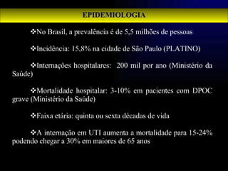 EPIDEMIOLOGIA No Brasil, a prevalência é de 5,5 milhões de pessoas Incidência: 15,8% na cidade de São Paulo (PLATINO) Internações hospitalares:  200 mil por ano (Ministério da Saúde) Mortalidade hospitalar: 3-10% em pacientes com DPOC grave (Ministério da Saúde) Faixa etária: quinta ou sexta décadas de vida A internação em UTI aumenta a mortalidade para 15-24% podendo chegar a 30% em maiores de 65 anos 