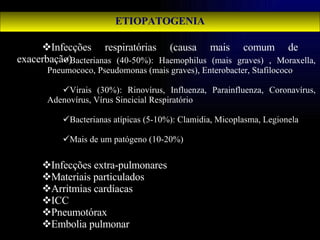ETIOPATOGENIA Infecções respiratórias (causa mais comum de exacerbação) Infecções extra-pulmonares Materiais particulados Arritmias cardíacas ICC Pneumotórax Embolia pulmonar Bacterianas (40-50%): Haemophilus (mais graves) , Moraxella, Pneumococo, Pseudomonas (mais graves), Enterobacter, Stafilococo Virais (30%): Rinovírus, Influenza, Parainfluenza, Coronavírus, Adenovírus, Vírus Sincicial Respiratório Bacterianas atípicas (5-10%): Clamidia, Micoplasma, Legionela Mais de um patógeno (10-20%) 