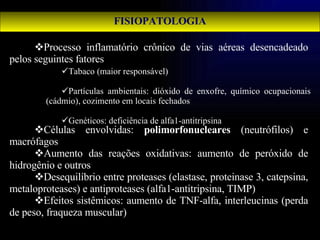 FISIOPATOLOGIA Processo inflamatório crônico de vias aéreas desencadeado pelos seguintes fatores Células envolvidas:  polimorfonucleares  (neutrófilos) e macrófagos Aumento das reações oxidativas: aumento de peróxido de hidrogênio e outros Desequilíbrio entre proteases (elastase, proteinase 3, catepsina, metaloproteases) e antiproteases (alfa1-antitripsina, TIMP) Efeitos sistêmicos: aumento de TNF-alfa, interleucinas (perda de peso, fraqueza muscular) Tabaco (maior responsável) Partículas ambientais: dióxido de enxofre, químico ocupacionais (cádmio), cozimento em locais fechados Genéticos: deficiência de alfa1-antitripsina 