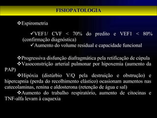 FISIOPATOLOGIA Espirometria Progressiva disfunção diafragmática pela retificação de cúpula Vasoconstrição arterial pulmonar por hipoxemia (aumento da PAP) Hipóxia (distúrbio V/Q pela destruição e obstrução) e hipercapnia (perda do recolhimento elástico) ocasionam aumentos nas catecolaminas, renina e aldosterona (retenção de água e sal) Aumento do trabalho respiratório, aumento de citocinas e TNF-alfa levam à caquexia VEF1/ CVF < 70% do predito e VEF1 < 80% (confirmação diagnóstica) Aumento do volume residual e capacidade funcional 
