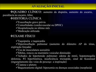 AVALIAÇÃO INICIAL QUADRO CLÍNICO:  aumento da dispnéia, aumento do escarro, purulência no escarro, febre HISTÓRIA CLÍNICA EXAME FÍSICO Exacerbação grave prévia Comorbidades (cardiovascular ou DPOC) Hospitalização no último mês Medicação utilizada Taquipnéia  e taquicardia Hiperinsuflação pulmonar (aumento do diâmetro AP do tórax, expiração forçada) Uso de musculatura acessória  Sibilos, roncos ou murmúrio vesicular diminuído Achados de hipertensão pulmonar: edema de mmii, hepatomegalia dolorosa, P2 hiperfonética, insuficiência tricúspide, sinal de Kussmaul (ingurgitamento das veias do pescoço  a inspiração) Cianose e pletora Baqueteamento digital: hipoxemia ou doenças associadas (neoplasia) 