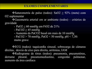 EXAMES COMPLEMENTARES Saturometria de pulso (todos): SaO2  >  92% (meta) com O2 suplementar Gasometria arterial em ar ambiente (todos) – critérios de gravidade -  PaO2  <  60 mmHg em FiO2 de 21% - PaCO2  >  45 mmHg - Aumento da PaCO2 basal em mais de 10 mmHg - PaCO2 > 70 mmHg, PaO2 < 50 mmHg, pH < 7,30:  muito grave ECG (todos): taquicardia sinusal, sobrecarga de câmaras direitas,  desvio de eixo para direita, arritmias, IAM  Radiograma de tórax (todos): pneumonia, pneumotórax, derrame pleural, pneumomediastino, congestão pulmonar, aumento da área cardíaca 