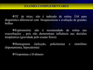 EXAMES COMPLEMENTARES TC de tórax: não é indicado de rotina. Útil para diagnóstico diferencial com  broquiectasias e avaliação de grandes bolhas Espirometria: não é recomendado de rotina nas exacerbações , pois não demonstram influência nas decisões terapêuticas (gravidade pelo exame físico) Hemograma (infecção, policitemia) e eletrólitos (hiponatremia, hipocalemia) Troponinas e D-dímero 