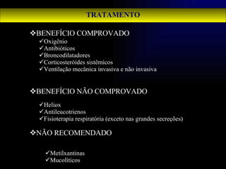 TRATAMENTO BENEFÍCIO COMPROVADO BENEFÍCIO NÃO COMPROVADO NÃO RECOMENDADO Oxigênio Antibióticos Broncodilatadores Corticosteróides sistêmicos Ventilação mecânica invasiva e não invasiva Heliox Antileucotrienos Fisioterapia respiratória (exceto nas grandes secreções) Metilxantinas Mucolíticos 