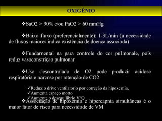 OXIGÊNIO SaO2 > 90% e/ou PaO2 > 60 mmHg Baixo fluxo (preferencialmente): 1-3L/min (a necessidade de fluxos maiores indica existência de doença associada) Fundamental na para controle do cor pulmonale, pois reduz vasoconstriçao pulmonar Uso descontrolado de O2 pode produzir acidose respiratória e narcose por retenção de CO2 Associação de hipoxemia e hipercapnia simultâneas é o maior fator de risco para necessidade de VM Reduz o drive ventilatorio por correção da hipoxemia,  Aumenta espaço morto  Aumenta o desequilibrio V/Q 