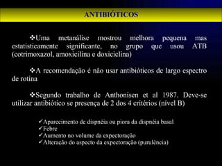 ANTIBIÓTICOS Uma metanálise mostrou melhora pequena mas estatisticamente significante, no grupo que usou ATB (cotrimoxazol, amoxicilina e doxiciclina) A recomendação é não usar antibióticos de largo espectro de rotina Segundo trabalho de Anthonisen et al 1987. Deve-se utilizar antibiótico se presença de 2 dos 4 critérios (nível B) Aparecimento de dispnéia ou piora da dispnéia basal Febre Aumento no volume da expectoração Alteração do aspecto da expectoração (purulência) 