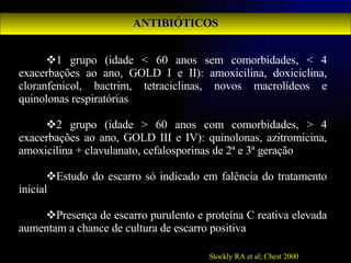 ANTIBIÓTICOS 1 grupo (idade < 60 anos sem comorbidades, < 4 exacerbações ao ano, GOLD I e II): amoxicilina, doxiciclina, cloranfenicol, bactrim, tetraciclinas, novos macrolídeos e quinolonas respiratórias 2 grupo (idade > 60 anos com comorbidades, > 4 exacerbações ao ano, GOLD III e IV): quinolonas, azitromicina, amoxicilina + clavulanato, cefalosporinas de 2ª e 3ª geração Estudo do escarro só indicado em falência do tratamento inicial Presença de escarro purulento e proteína C reativa elevada aumentam a chance de cultura de escarro positiva Stockly RA et al; Chest 2000 