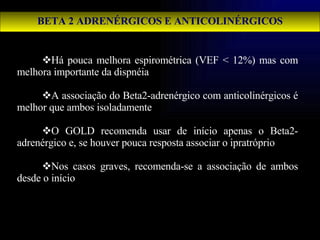 BETA 2 ADRENÉRGICOS E ANTICOLINÉRGICOS Há pouca melhora espirométrica (VEF < 12%) mas com melhora importante da dispnéia A associação do Beta2-adrenérgico com anticolinérgicos é melhor que ambos isoladamente O GOLD recomenda usar de início apenas o Beta2-adrenérgico e, se houver pouca resposta associar o ipratróprio Nos casos graves, recomenda-se a associação de ambos desde o início 