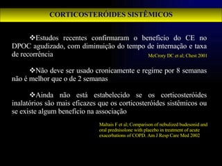 CORTICOSTERÓIDES SISTÊMICOS Estudos recentes confirmaram o beneficio do CE no DPOC agudizado, com diminuição do tempo de internação e taxa de recorrência Não deve ser usado cronicamente e regime por 8 semanas não é melhor que o de 2 semanas Ainda não está estabelecido se os corticosteróides inalatórios são mais eficazes que os corticosteróides sistêmicos ou se existe algum benefício na associação McCrory DC et al; Chest 2001 Maltais F et al; Comparison of nebulized budesonid and oral prednisolone with placebo in treatment of acute exacerbations of COPD. Am J Resp Care Med 2002 