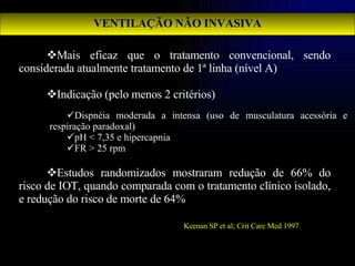 VENTILAÇÃO NÃO INVASIVA Mais eficaz que o tratamento convencional, sendo considerada atualmente tratamento de 1ª linha (nível A) Indicação (pelo menos 2 critérios) Estudos randomizados mostraram redução de 66% do risco de IOT, quando comparada com o tratamento clínico isolado, e redução do risco de morte de 64% Dispnéia moderada a intensa (uso de musculatura acessória e respiração paradoxal) pH < 7,35 e hipercapnia FR > 25 rpm Keenan SP et al; Crit Care Med 1997 