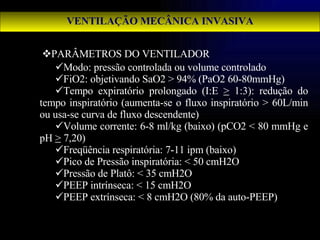 PARÂMETROS DO VENTILADOR Modo: pressão controlada ou volume controlado FiO2: objetivando SaO2 > 94% (PaO2 60-80mmHg) Tempo expiratório prolongado (I:E  >  1:3): redução do tempo inspiratório (aumenta-se o fluxo inspiratório > 60L/min ou usa-se curva de fluxo descendente) Volume corrente: 6-8 ml/kg (baixo) (pCO2 < 80 mmHg e pH  >  7,20) Freqüência respiratória: 7-11 ipm (baixo) Pico de Pressão inspiratória: < 50 cmH2O Pressão de Platô: < 35 cmH2O PEEP intrínseca: < 15 cmH2O PEEP extrínseca: < 8 cmH2O (80% da auto-PEEP) VENTILAÇÃO MECÂNICA INVASIVA 