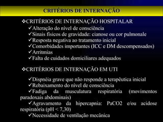 CRITÉRIOS DE INTERNAÇÃO HOSPITALAR CRITÉRIOS DE INTERNAÇÃO EM UTI Alteração do nível de consciência Sinais físicos de gravidade: cianose ou cor pulmonale Resposta negativa ao tratamento inicial Comorbidades importantes (ICC e DM descompensados) Arritmias Falta de cuidados domiciliares adequados CRITÉRIOS DE INTERNAÇÃO Dispnéia grave que não responde a terapêutica inicial  Rebaixamento do nível de consciência Fadiga da musculatura respiratória (movimentos paradoxais abdominais) Agravamento da hipercapnia: PaCO2 e/ou acidose respiratória (pH < 7,30) Necessidade de ventilação mecânica  