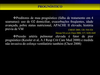 PROGNÓSTICO Preditores de mau prognóstico (falha de tratamento em 4 seamanas): uso de O2 domiciliar, exacerbações freqüentes, idade avançada, pobre status nutricional, APACHE II elevado, história previa de VM  Pressão artéria pulmonar elevada é fator de pior prognóstico (Kessler et al, A J Resp Crit Care Med 2000) e medida não invasiva do esforço ventilatório também (Chest 2008)  CHEST 2005; 128: 518-524 Dewan NA et al; Chest 2000, 117; 1638-1645 