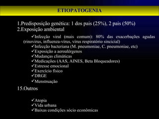 ETIOPATOGENIA Predisposição genética: 1 dos pais (25%), 2 pais (50%)   Exposição ambiental   Outros Infecção viral (mais comum): 80% das exacerbações agudas (rinovirus, influenza-vírus, vírus respiratório sincicial) Infecção bacteriana (M. pneumoniae, C. pneumoniae, etc) Exposição a aeroalérgenos Mudanças climáticas Medicações (AAS, AINES, Beta Bloqueadores) Estresse emocional Exercício físico DRGE Menstruação   Atopia Vida urbana Baixas condições sócio econômicas 