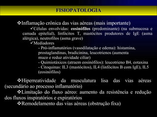 FISIOPATOLOGIA Inflamação crônica das vias aéreas (mais importante) Hiperreatividade da musculatura lisa das vias aéreas (secundário ao processo inflamatório) Limitação do fluxo aéreo: aumento da resistência e redução dos fluxos inspiratórios e expiratórios Remodelamento das vias aéreas (obstrução fixa) Células envolvidas:  eosinófilos  (predominante) (na submucosa e camada epitelial), linfócitos T, mastócitos produtores de IgE (asma alérgica), neutrofilos (asma grave) Mediadores - Pró-inflamatórios (vasodilatação e edema): histamina,  prostaglandinas, bradicinina, leucotrienos (aumenta  muco e reduz atividade ciliar) - Quimiotáxicos (atraem eosinófilos): leucotrieno B4, eotaxina - Citoquinas: IL3 (mastócitos), IL4 (linfócitos B com IgE), IL5  (eosinófilos ) 