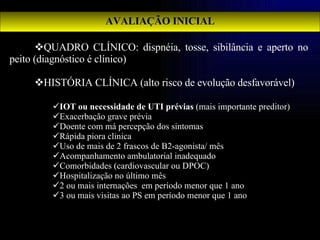AVALIAÇÃO INICIAL QUADRO CLÍNICO: dispnéia, tosse, sibilância e aperto no peito (diagnóstico é clínico) HISTÓRIA CLÍNICA (alto risco de evolução desfavorável) IOT ou necessidade de UTI prévias  (mais importante preditor) Exacerbação grave prévia Doente com má percepção dos sintomas Rápida piora clinica Uso de mais de 2 frascos de B2-agonista/ mês Acompanhamento ambulatorial inadequado Comorbidades (cardiovascular ou DPOC) Hospitalização no último mês 2 ou mais internações  em período menor que 1 ano 3 ou mais visitas ao PS em período menor que 1 ano 