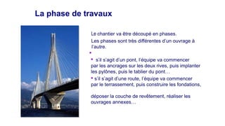 La phase de travauxLa phase de travaux
Le chantier va être découpé en phases.
Les phases sont très différentes d’un ouvrage à
l’autre.
§
§ s’il s’agit d’un pont, l’équipe va commencer
par les ancrages sur les deux rives, puis implanter
les pylônes, puis le tablier du pont…
§ s’il s’agit d’une route, l’équipe va commencer
par le terrassement, puis construire les fondations,
déposer la couche de revêtement, réaliser les
ouvrages annexes…
 