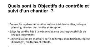 Quels sont ls Objectifs du contrôle et
suivi d’un chantier ?
• Donner les repères nécessaires au bon suivi du chantier, tels que :
planning, réunion de chantier et réception.
• Eviter les conflits liés à la méconnaissance des responsabilités de
chaque intervenant
• Limiter les aléas de chantier : perte de temps, modifications, reprise
d’ouvrages, malfaçons et retards.
•
 