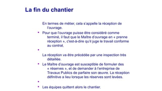 La fin du chantierLa fin du chantier
En termes de métier, cela s’appelle la réception de
l’ouvrage.
§ Pour que l’ouvrage puisse être considéré comme
terminé, il faut que le Maître d’ouvrage en « prenne
réception », c'est-à-dire qu’il juge le travail conforme
au contrat.
§
La réception va être précédée par une inspection très
détaillée.
§ Le Maître d’ouvrage est susceptible de formuler des
« réserves », et de demander à l’entreprise de
Travaux Publics de parfaire son œuvre. La réception
définitive a lieu lorsque les réserves sont levées.
§
§ Les équipes quittent alors le chantier.
 