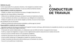 2.
CONDUCTEUR
DE TRAVAUX
Définition du poste
Il est le responsable d’un ou plusieurs chantiers, il est chargé de la conduite et de la
coordination des travaux de réalisation. Il a sous ses ordres les Chefs de chantier.
Responsabilité en matière de préparation
- Il établit, en relation avec le Directeur de travaux, le budget d’exécution et le
programme des travaux (délais et séquentiel).
- Il détermine les méthodes techniques, les besoins humains et matériels du chantier.
- Il assure l’attribution des tâches à ses collaborateurs par délégation de compétences.
- Il élabore le système de suivi de chantier adapté au chantier, et assure la mise en place
des procédures de suivi de chantier.
- Il effectue les démarches administratives préalables au démarrage du chantier.
Responsabilité en matière de suivi et de gestion
- Il garantit et supervise les travaux en coordonnant la gestion humaine, technique, administrative et comptable du chantier, en vue du respect du
programme des travaux etdu budget d’exécution.
- Il réactualise de manière hebdomadaire, en collaboration avec les Chefs de chantier, le programme des travaux.
- Il veille au respect de la législation en vigueur et de la réglementation (externe et/ouinterne) en matière de sécurité.
- Il assure le suivi du contrôle interne sur les procédures prédéfinies.
- Il produit les documents de suivi dans les délais fixés par la hiérarchie.
- Il vise les métrés réalisés par le Topographe et prépare les situations de travaux.
- Il réalise l’ensemble des démarches administratives pour la finalisation du chantier.
- Il assure le suivi qualité avec le Laboratoire.
 