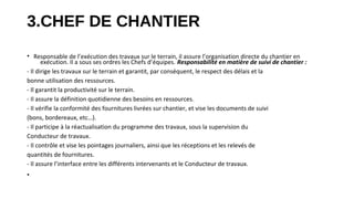 3.CHEF DE CHANTIER
• Responsable de l’exécution des travaux sur le terrain, il assure l’organisation directe du chantier en
exécution. Il a sous ses ordres les Chefs d’équipes. Responsabilité en matière de suivi de chantier :
- Il dirige les travaux sur le terrain et garantit, par conséquent, le respect des délais et la
bonne utilisation des ressources.
- Il garantit la productivité sur le terrain.
- Il assure la définition quotidienne des besoins en ressources.
- Il vérifie la conformité des fournitures livrées sur chantier, et vise les documents de suivi
(bons, bordereaux, etc…).
- Il participe à la réactualisation du programme des travaux, sous la supervision du
Conducteur de travaux.
- Il contrôle et vise les pointages journaliers, ainsi que les réceptions et les relevés de
quantités de fournitures.
- Il assure l’interface entre les différents intervenants et le Conducteur de travaux.
•
 
