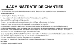 4.ADMINISTRATIF DE CHANTIER
Définition de poste
Il est responsable des tâches administratives de chantier, et s’assure de la bonne circulation del’information.
Position hiérarchique
Il rend compte au Directeur de travaux.
Il a sous ses ordres le Commis de chantier et les Pointeurs (ouvriers qualifiés).
Responsabilité en matière de suivi de chantier
- Il assure le respect du système de suivi de chantier établi par le Conducteur de chantier.
- Il garantit le bon fonctionnement des canaux de communication sur chantier.
- Il coordonne le travail des salariés dont la mission est la collecte de l’information sur chantier ( les Pointeurs).
- Il rassemble les données issues du chantier que lui transmettent les autres responsables : Topographe, Responsable
des stocks et Chefs de Chantier. Ces documents sont visés par le Conducteur de travaux ou le Directeur de travaux.
- Il supervise la saisie des informations par le Commis de chantier.
- Il est responsable du traitement administratif des commandes du chantier sous la direction du Conducteur de travaux,
ainsi que de la gestion du courrier avec les intervenants extérieurs au chantier.
- Il a dans ses attributions la gestion des mouvements de caisses.
- Il prépare les situations de chantier en fin de mois en collaboration avec le Conducteur
de travaux.
- Il prépare le reporting de chantier.
 
