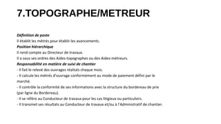 7.TOPOGRAPHE/METREUR
Définition de poste
Il établit les métrés pour établir les avancements.
Position hiérarchique
Il rend compte au Directeur de travaux.
Il a sous ses ordres des Aides-topographes ou des Aides-métreurs.
Responsabilité en matière de suivi de chantier
- Il fait le relevé des ouvrages réalisés chaque mois.
- Il calcule les métrés d’ouvrage conformément au mode de paiement défini par le
marché.
- Il contrôle la conformité de ses informations avec la structure du bordereau de prix
(par ligne du Bordereau).
- Il se réfère au Conducteur de travaux pour les cas litigieux ou particuliers.
- Il transmet ses résultats au Conducteur de travaux et/ou à l’Administratif de chantier.
 