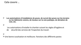 Ø Les autorisations d’installations de grues, de survol des grues sur les terrains
ou les bâtiments voisins, de travaux sur la voie publique, de déviation de
voie, etc.
Cela couvre ..
Ø
Les autorisations d’installer le chantier suivant les règles d’hygiène et
de sécurité des services de l’inspection du travail.
Ø
ØUne bonne Localisation et meilleures fonctions des différents postes
 