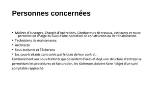 Personnes concernées
• Maîtres d’ouvrages, Chargés d’opérations, Conducteurs de travaux, assistants et toute
personne en charge du suivi d'une opération de construction ou de réhabilitation.
• Techniciens de maintenance.
• Architecte
• Sous-traitants et Tâcherons
• Les sous-traitants sont suivis par le biais de leur contrat.
Contrairement aux sous-traitants qui possèdent d’ores et déjà une structure d’entreprise
permettant les procédures de facturation, les tâcherons doivent faire l’objet d’un suivi
comptable rapproché.
 