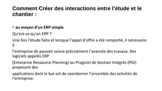 Comment Créer des interactions entre l’étude et le
chantier :
• au moyen d’un ERP simple
Qu’est-ce qu’un ERP ?
Une fois l’étude faite et lorsque l’appel d’offre a été remporté, il nécessaire
à
l’entreprise de pouvoir suivre précisément l’avancée des travaux. Des
logiciels appelés ERP
(Enterprise Ressource Planning) ou Progiciel de Gestion Intégrés (PGI)
proposent des
applications dont le but est de coordonner l’ensemble des activités de
l’entreprise.
 