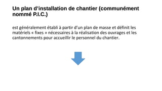 Un plan d’installation de chantier (communémentUn plan d’installation de chantier (communément
nommé P.I.C.)nommé P.I.C.)
est généralement établi à partir d’un plan de masse et définit les
matériels « fixes » nécessaires à la réalisation des ouvrages et les
cantonnements pour accueillir le personnel du chantier.
 