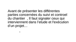 Avant de présenter les différentes
parties concernées du suivi et controel
du chantier , Il faut signaler ceux qui
interviennent dans l’etude et l'exécution
d’un projet…
•
 