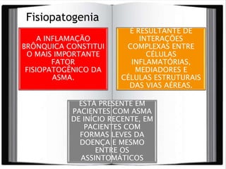 A INFLAMAÇÃO
BRÔNQUICA CONSTITUI
O MAIS IMPORTANTE
FATOR
FISIOPATOGÊNICO DA
ASMA.
É RESULTANTE DE
INTERAÇÕES
COMPLEXAS ENTRE
CÉLULAS
INFLAMATÓRIAS,
MEDIADORES E
CÉLULAS ESTRUTURAIS
DAS VIAS AÉREAS.
ESTÁ PRESENTE EM
PACIENTES COM ASMA
DE INÍCIO RECENTE, EM
PACIENTES COM
FORMAS LEVES DA
DOENÇA E MESMO
ENTRE OS
ASSINTOMÁTICOS
Fisiopatogenia
 