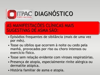 DIAGNÓSTICO
AS MANIFESTAÇÕES CLÍNICAS MAIS
SUGESTIVAS DE ASMA SÃO:
• Episódios frequentes de sibilância (mais de uma vez
por mês).
• Tosse ou sibilos que ocorrem à noite ou cedo pela
manhã, provocados por riso ou choro intensos ou
exercício físico.
• Tosse sem relação evidente com viroses respiratórias.
• Presença de atopia, especialmente rinite alérgica ou
dermatite atópica.
• História familiar de asma e atopia.
 