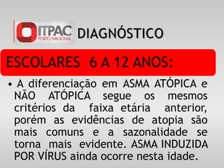 DIAGNÓSTICO
ESCOLARES 6 A 12 ANOS:
• A diferenciação em ASMA ATÓPICA e
NÃO ATÓPICA segue os mesmos
critérios da faixa etária anterior,
porém as evidências de atopia são
mais comuns e a sazonalidade se
torna mais evidente. ASMA INDUZIDA
POR VÍRUS ainda ocorre nesta idade.
 