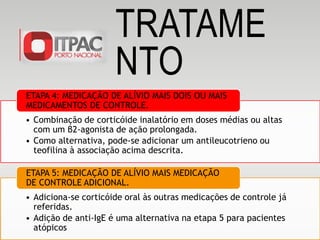 • Combinação de corticóide inalatório em doses médias ou altas
com um β2-agonista de ação prolongada.
• Como alternativa, pode-se adicionar um antileucotrieno ou
teofilina à associação acima descrita.
ETAPA 4: MEDICAÇÃO DE ALÍVIO MAIS DOIS OU MAIS
MEDICAMENTOS DE CONTROLE.
• Adiciona-se corticóide oral às outras medicações de controle já
referidas.
• Adição de anti-IgE é uma alternativa na etapa 5 para pacientes
atópicos
ETAPA 5: MEDICAÇÃO DE ALÍVIO MAIS MEDICAÇÃO
DE CONTROLE ADICIONAL.
TRATAME
NTO
 