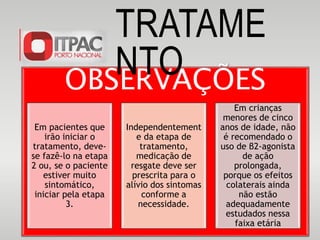 OBSERVAÇÕES
Em pacientes que
irão iniciar o
tratamento, deve-
se fazê-lo na etapa
2 ou, se o paciente
estiver muito
sintomático,
iniciar pela etapa
3.
Independentement
e da etapa de
tratamento,
medicação de
resgate deve ser
prescrita para o
alívio dos sintomas
conforme a
necessidade.
Em crianças
menores de cinco
anos de idade, não
é recomendado o
uso de β2-agonista
de ação
prolongada,
porque os efeitos
colaterais ainda
não estão
adequadamente
estudados nessa
faixa etária
TRATAME
NTO
 