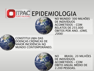 EPIDEMIOLOGIA
CONSTITUI UMA DAS
DOENÇAS CRÔNICAS DE
MAIOR INCIDÊNCIA NO
MUNDO CONTEMPORÂNEO.
NO MUNDO: 300 MILHÕES
DE INDIVÍDUOS
ACOMETIDOS – COM
RELATOS DE 255.000
ÓBITOS POR ANO. (OMS,
2006)
NO BRASIL: 20 MILHÕES
DE INDIVÍDUOS
ACOMETIDOS - COM
ÓBITO ANUAL MÉDIO DE
2.200 PESSOAS.
 
