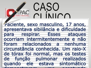 CASO
CLÍNICOPaciente, sexo masculino, 17 anos,
apresentava sibilância e dificuldade
para respirar. Esses ataques
ocorriam intermitentemente e não
foram relacionados a nenhuma
circunstância conhecida. Um raio-X
de tórax foi normal, mas os testes
de função pulmonar realizados
quando ele estava sintomático
 