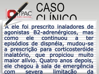 CASO
CLÍNICOA ele foi prescrito inaladores de
agonistas Β2-adrenérgicos, mas
como ele continuou a ter
episódios de dispnéia, mudou-se
a prescrição para corticosteróide
inalatório, que propiciou muito
maior alívio. Quatro anos depois,
ele chegou à sala de emergência
com severa limitação da
 