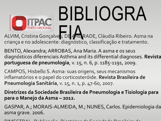 BIBLIOGRA
FIAALVIM, Cristina Gonçalves; DE ANDRADE, Cláudia Ribeiro. Asma na
criança e no adolescente: diagnóstico, classificação e tratamento.
BENTO, Alexandra; ARROBAS, Ana Maria. A asma e os seus
diagnósticos diferenciais Asthma and its differential diagnoses. Revista
portuguesa de pneumologia, v. 15, n. 6, p. 1185-1191, 2009.
CAMPOS, Hisbello S. Asma: suas origens, seus mecanismos
inflamatórios e o papel do corticosteróide. Revista Brasileira de
Pneumologia Sanitária, v. 15, n. 1, p. 47-60, 2007.
Diretrizes da Sociedade Brasileira de Pneumologia eTisiologia para
para o Manejo da Asma – 2012.
GASPAR, A.; MORAIS-ALMEIDA, M.; NUNES, Carlos. Epidemiologia da
asma grave. 2006.
 