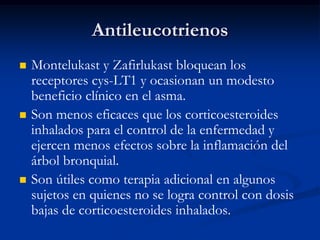 Antileucotrienos
   Montelukast y Zafirlukast bloquean los
    receptores cys-LT1 y ocasionan un modesto
    beneficio clínico en el asma.
   Son menos eficaces que los corticoesteroides
    inhalados para el control de la enfermedad y
    ejercen menos efectos sobre la inflamación del
    árbol bronquial.
   Son útiles como terapia adicional en algunos
    sujetos en quienes no se logra control con dosis
    bajas de corticoesteroides inhalados.
 